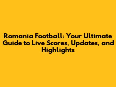 Romania Football: Your Ultimate Guide to Live Scores, Updates, and Highlights