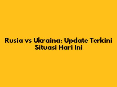 Rusia vs Ukraina: Update Terkini Situasi Hari Ini