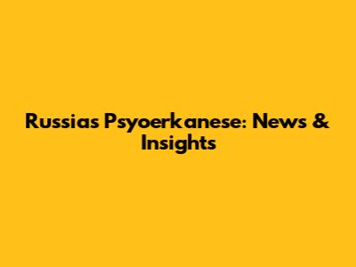 Russia's Psyoerkanese: News & Insights