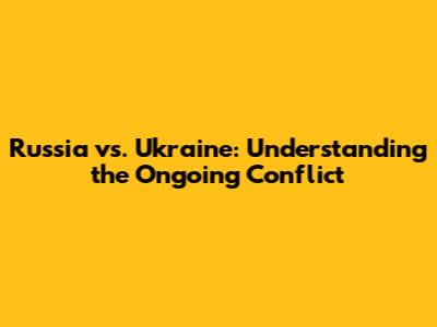 Russia vs. Ukraine: Understanding the Ongoing Conflict