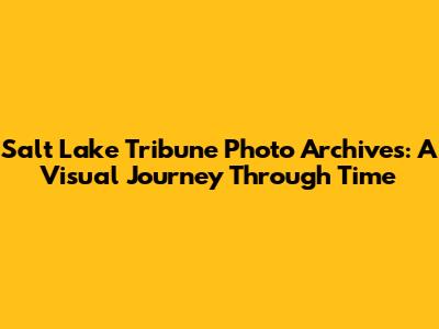 Salt Lake Tribune Photo Archives: A Visual Journey Through Time