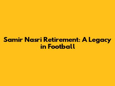 Samir Nasri Retirement: A Legacy in Football
