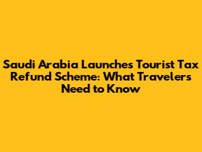 Saudi Arabia Launches Tourist Tax Refund Scheme: What Travelers Need to Know