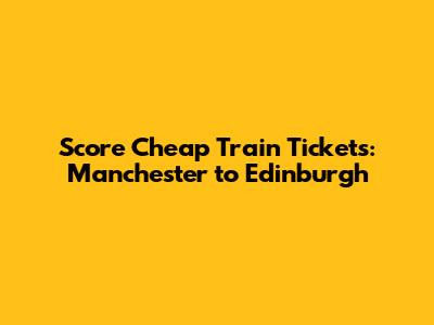 Score Cheap Train Tickets: Manchester to Edinburgh