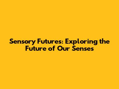 Sensory Futures: Exploring the Future of Our Senses
