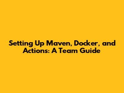 Setting Up Maven, Docker, and Actions: A Team Guide