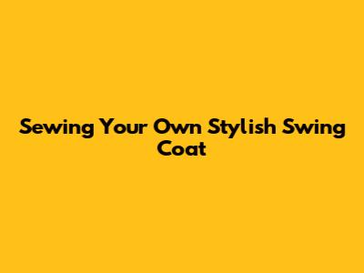 Sewing Your Own Stylish Swing Coat