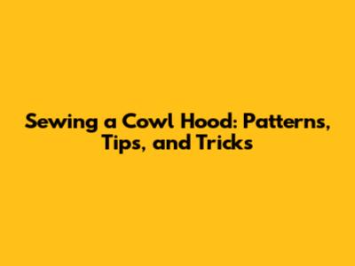 Sewing a Cowl Hood: Patterns, Tips, and Tricks