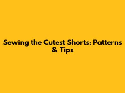 Sewing the Cutest Shorts: Patterns & Tips