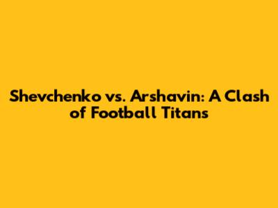 Shevchenko vs. Arshavin: A Clash of Football Titans