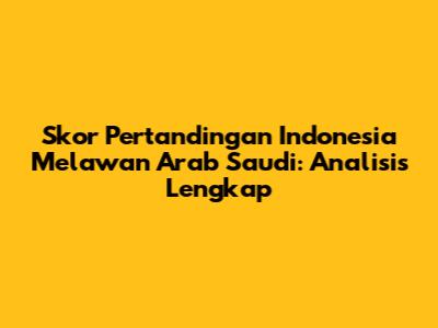 Skor Pertandingan Indonesia Melawan Arab Saudi: Analisis Lengkap