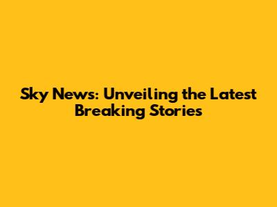 Sky News: Unveiling the Latest Breaking Stories