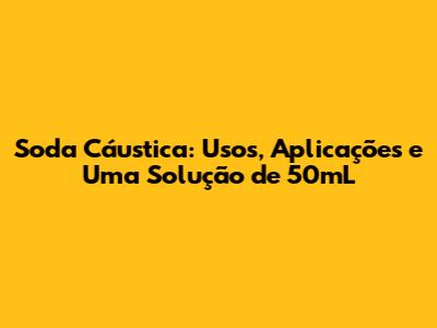 Soda Cáustica: Usos, Aplicações e Uma Solução de 50mL