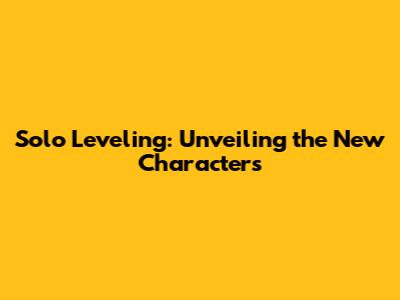 Solo Leveling: Unveiling the New Characters