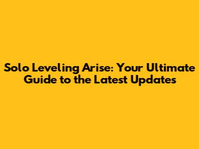 Solo Leveling Arise: Your Ultimate Guide to the Latest Updates