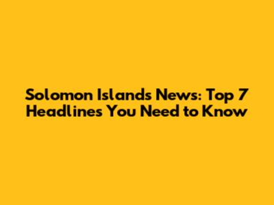 Solomon Islands News: Top 7 Headlines You Need to Know