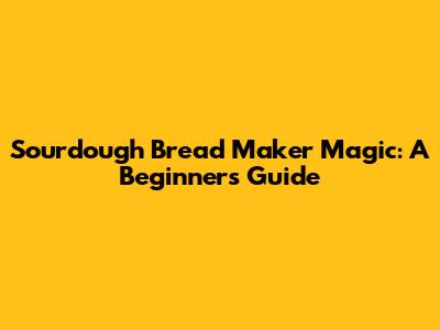 Sourdough Bread Maker Magic: A Beginner's Guide