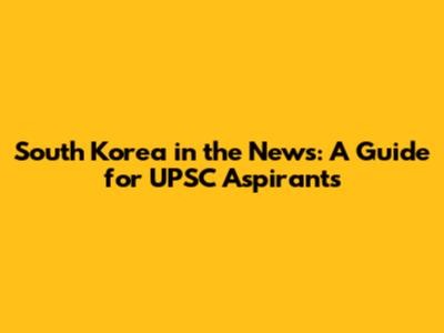 South Korea in the News: A Guide for UPSC Aspirants