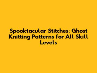 Spooktacular Stitches: Ghost Knitting Patterns for All Skill Levels