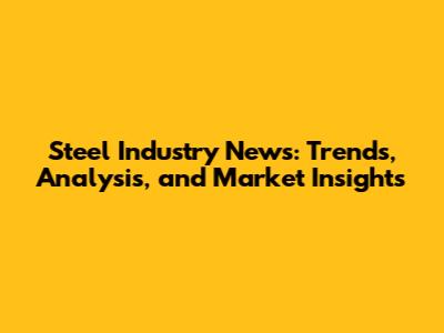 Steel Industry News: Trends, Analysis, and Market Insights