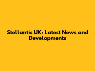Stellantis UK: Latest News and Developments