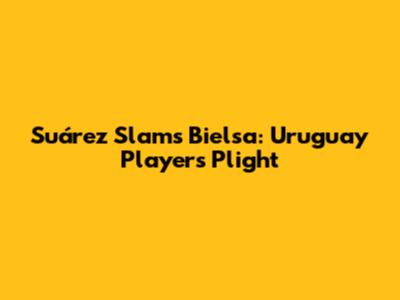 Suárez Slams Bielsa: Uruguay Players' Plight