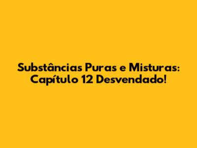 Substâncias Puras e Misturas: Capítulo 12 Desvendado!