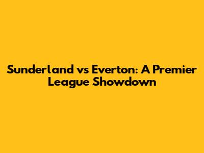 Sunderland vs Everton: A Premier League Showdown