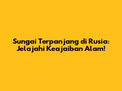 Sungai Terpanjang di Rusia: Jelajahi Keajaiban Alam!
