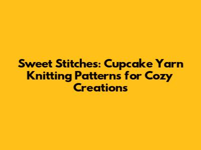 Sweet Stitches: Cupcake Yarn Knitting Patterns for Cozy Creations