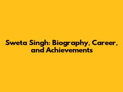 Sweta Singh: Biography, Career, and Achievements