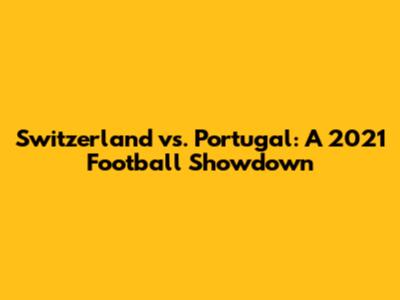 Switzerland vs. Portugal: A 2021 Football Showdown