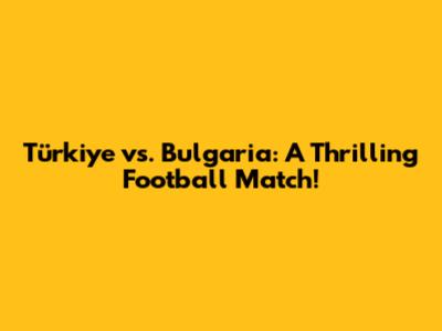 Türkiye vs. Bulgaria: A Thrilling Football Match!