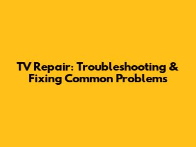 TV Repair: Troubleshooting & Fixing Common Problems