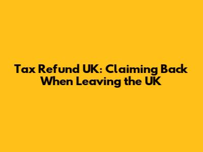 Tax Refund UK: Claiming Back When Leaving the UK