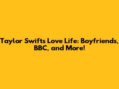 Taylor Swift's Love Life: Boyfriends, BBC, and More!
