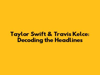 Taylor Swift & Travis Kelce: Decoding the Headlines