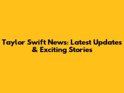 Taylor Swift News: Latest Updates & Exciting Stories