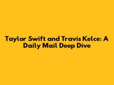 Taylor Swift and Travis Kelce: A Daily Mail Deep Dive