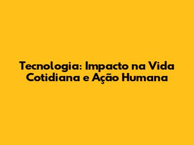 Tecnologia: Impacto na Vida Cotidiana e Ação Humana