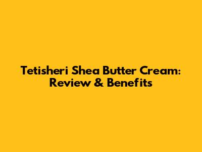 Tetisheri Shea Butter Cream: Review & Benefits