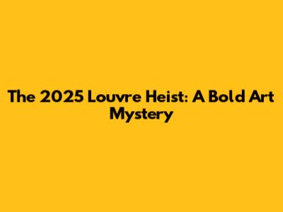 The 2025 Louvre Heist: A Bold Art Mystery