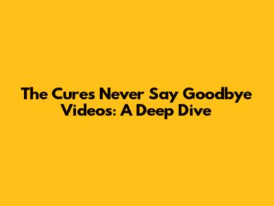 The Cure's 'Never Say Goodbye' Videos: A Deep Dive