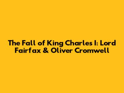 The Fall of King Charles I: Lord Fairfax & Oliver Cromwell