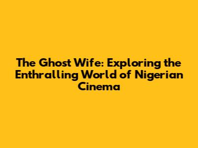 The Ghost Wife: Exploring the Enthralling World of Nigerian Cinema