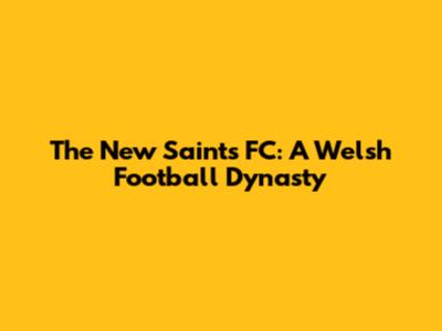 The New Saints FC: A Welsh Football Dynasty