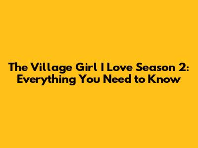 The Village Girl I Love Season 2: Everything You Need to Know