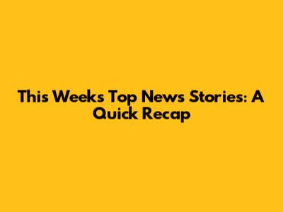 This Week's Top News Stories: A Quick Recap