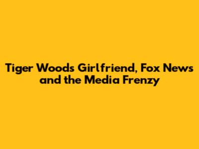 Tiger Woods' Girlfriend, Fox News and the Media Frenzy
