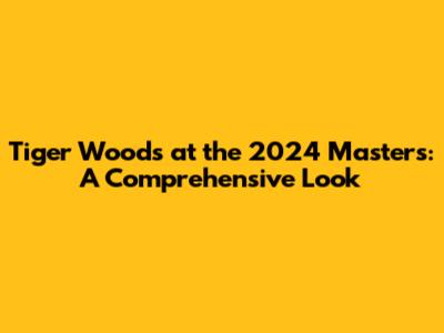 Tiger Woods at the 2024 Masters: A Comprehensive Look